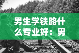男生学铁路什么专业好：男生学铁路什么专业好找工作