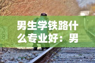 男生学铁路什么专业好：男生学铁路什么专业好找工作