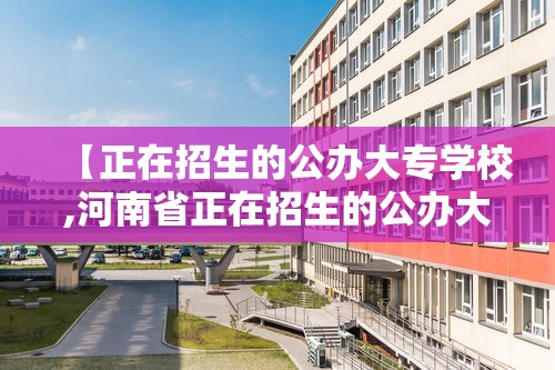 【正在招生的公办大专学校,河南省正在招生的公办大专学校】 【正在招生的公办大专学校,河南省正在招生的公办大专学校】