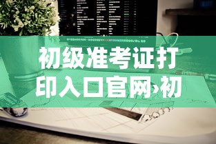 初级准考证打印入口官网›初级升级准考证打印流程 初级准考证打印入口官网›初级升级准考证打印流程