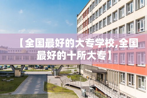 【全国最好的大专学校,全国最好的十所大专】 【全国最好的大专学校,全国最好的十所大专】