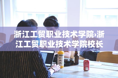 浙江工贸职业技术学院›浙江工贸职业技术学院校长 浙江工贸职业技术学院›浙江工贸职业技术学院校长