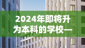 2024年即将升为本科的学校—(2024年即将升为本科的学校有哪些) 2024年即将升为本科的学校—(2024年即将升为本科的学校有哪些)