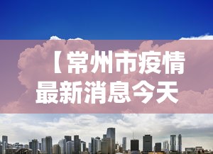 【常州市疫情最新消息今天,常州市疫情最新消息今天封城了】 【常州市疫情最新消息今天,常州市疫情最新消息今天封城了】