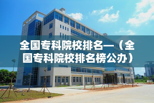 全国专科院校排名—(全国专科院校排名榜公办) 全国专科院校排名—(全国专科院校排名榜公办)