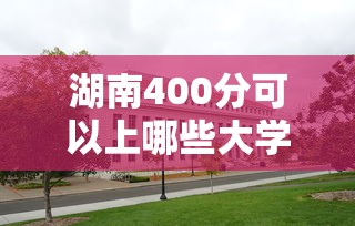 湖南400分可以上哪些大学—（480分在湖南能上哪些公办大学）