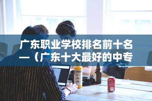 广东职业学校排名前十名—（广东十大最好的中专）
