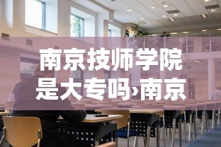 南京技师学院是大专吗›南京技师学院有大专毕业证吗 南京技师学院是大专吗›南京技师学院有大专毕业证吗