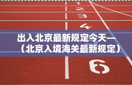 出入北京最新规定今天—(北京入境海关最新规定) 出入北京最新规定今天—(北京入境海关最新规定)