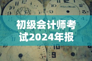初级会计师考试2024年报名时间：初级会计师考试2024年报名时间及条件