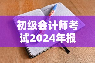 初级会计师考试2024年报名时间：初级会计师考试2024年报名时间及条件
