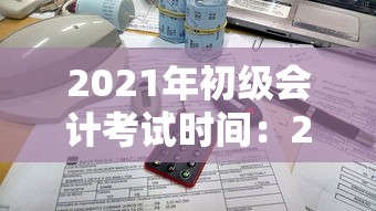2021年初级会计考试时间：2021初级会计考试时间在几号