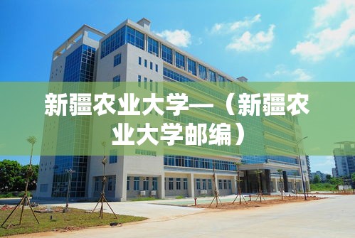 新疆农业大学—（新疆农业大学邮编）