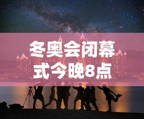 冬奥会闭幕式今晚8点开始 → 冬奥会开幕式10个难忘瞬间