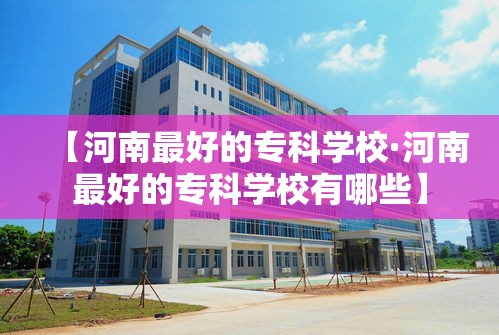 【河南最好的专科学校·河南最好的专科学校有哪些】 【河南最好的专科学校·河南最好的专科学校有哪些】