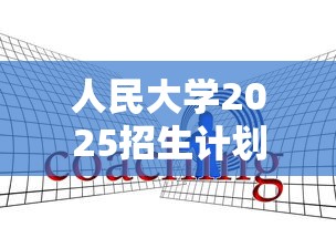 人民大学2025招生计划:人民大学2025开学 人民大学2025招生计划:人民大学2025开学