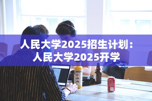 人民大学2025招生计划:人民大学2025开学 人民大学2025招生计划:人民大学2025开学