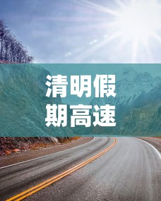 清明假期高速是否免费—(清明放假高速免费什么时候) 清明假期高速是否免费—(清明放假高速免费什么时候)