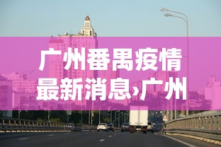 广州番禺疫情最新消息›广州疫情防控最新动态 广州番禺疫情最新消息›广州疫情防控最新动态
