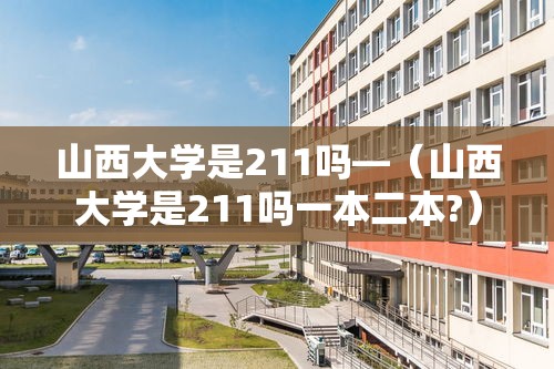 山西大学是211吗—（山西大学是211吗一本二本?）