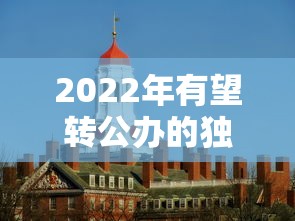 2022年有望转公办的独立学院 → 独立学院转为公办大学 2022年有望转公办的独立学院 → 独立学院转为公办大学