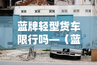 蓝牌轻型货车限行吗—(蓝牌轻型货车限行吗现在) 蓝牌轻型货车限行吗—(蓝牌轻型货车限行吗现在)