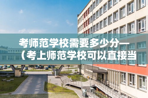 考师范学校需要多少分—（考上师范学校可以直接当老师吗）