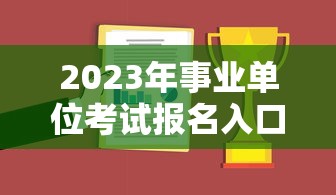 2023年事业单位考试报名入口：2023年事业单位考试真题