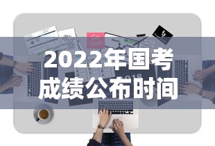 2022年国考成绩公布时间：2022年国考笔试时间