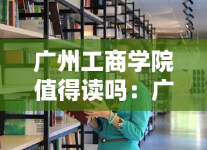 广州工商学院值得读吗：广州工商学院2025学费