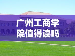 广州工商学院值得读吗：广州工商学院2025学费