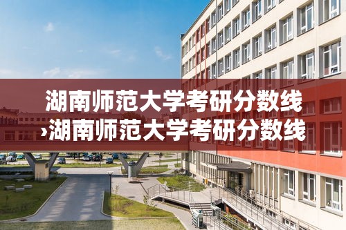 湖南师范大学考研分数线›湖南师范大学考研分数线2025 湖南师范大学考研分数线›湖南师范大学考研分数线2025