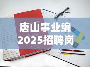 唐山事业编2025招聘岗位表—(唐山事业编最厉害三个单位) 唐山事业编2025招聘岗位表—(唐山事业编最厉害三个单位)