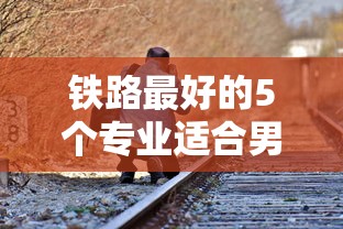 铁路最好的5个专业适合男生›铁路最好的5个专业适合男生学吗
