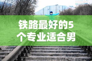 铁路最好的5个专业适合男生›铁路最好的5个专业适合男生学吗