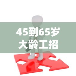 45到65岁大龄工招工—（45到65岁大龄工招工福州）