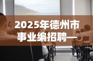2025年德州市事业编招聘—(2025德州事业编报名人数) 2025年德州市事业编招聘—(2025德州事业编报名人数)