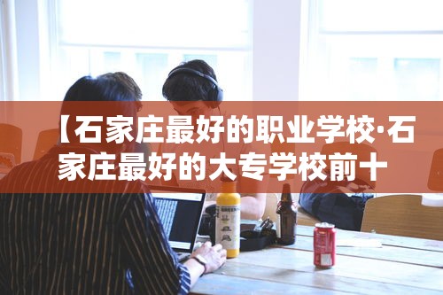 【石家庄最好的职业学校·石家庄最好的大专学校前十名】 【石家庄最好的职业学校·石家庄最好的大专学校前十名】