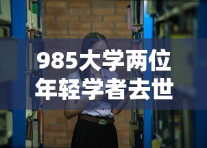 985大学两位年轻学者去世—（985大学牵头启动专项）