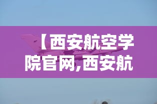 【西安航空学院官网,西安航空学院官网入口】 【西安航空学院官网,西安航空学院官网入口】