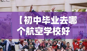 【初中毕业去哪个航空学校好,初三去读航空学校实际不】 【初中毕业去哪个航空学校好,初三去读航空学校实际不】