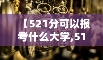 【521分可以报考什么大学,510分可以报考哪些大学】 【521分可以报考什么大学,510分可以报考哪些大学】