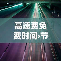 高速费免费时间›节假日高速费免费时间 高速费免费时间›节假日高速费免费时间