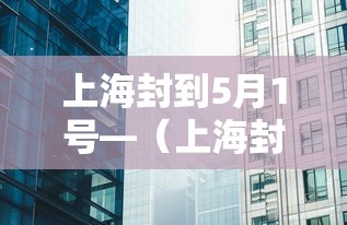 上海封到5月1号—(上海封控时间一览表) 上海封到5月1号—(上海封控时间一览表)
