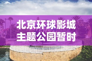 北京环球影城主题公园暂时关闭—(北京环球影城主题公园营业时间) 北京环球影城主题公园暂时关闭—(北京环球影城主题公园营业时间)