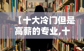 【十大冷门但是高薪的专业,十大冷门高薪职业】 【十大冷门但是高薪的专业,十大冷门高薪职业】