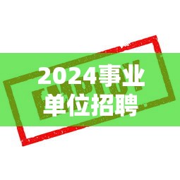 2024事业单位招聘网官网：2024事业单位招聘岗位表公布