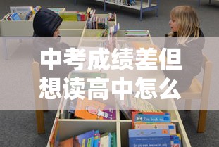 中考成绩差但想读高中怎么办—(成绩差是否要放弃中考) 中考成绩差但想读高中怎么办—(成绩差是否要放弃中考)