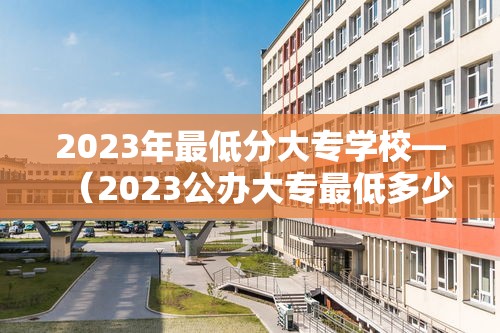 2023年最低分大专学校—(2023公办大专最低多少分能上) 2023年最低分大专学校—(2023公办大专最低多少分能上)