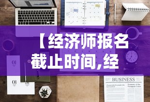【经济师报名截止时间,经济师报名什么时候考试】